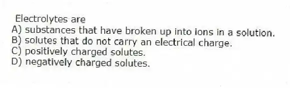Electrolytes are
A) substances that have broken up into ions in a solution.
B) solutes that do not carry an electrical charge.
C) positively charged solutes.
D) negatively charged solutes.