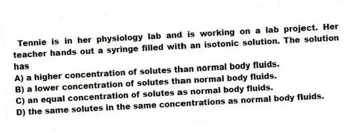 Tennie is in her physiology lab and is working on a lab project. Her teacher hands out a syringe filled with an isotonic solution. The solution has
A) a higher concentration of solutes than normal body fluids.
B) a lower concentration of solutes than normal body fluids.
C) an equal concentration of solutes as normal body fluids.
D) the same solutes in the same concentrations as normal body fluids.