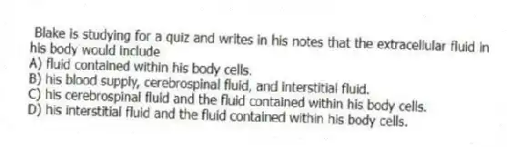 Blake is studying for a quiz and writes in his notes that the extracellular fluid in his body would include
A) fluid contained within his body cells.
B) his blood supply, cerebrospinal fluid, and interstitial fluid.
C) his cerebrospinal fluid and the fluid contained within his body cells.
D) his interstitial fluid and the fluid contained within his body cells.