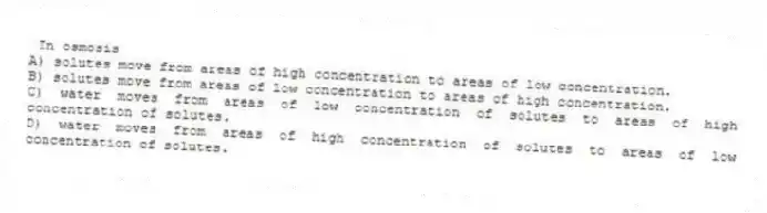 In osmosis
A) solutes move from areas of high concentration to areas of low concentration.
B) solutes move from areas of low concentration to areas of high concentration.
C) water moves from areas of low concentration of solutes to areas of high concentration of solutes.
D) water moves from areas of high concentration of solutes to areas of low concentration of solutes.