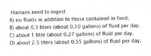 Humans need to ingest
A) no fluids in addition to those contained in food.
B) about 0.3 liters (about 0.10 gallons) of fluid per day.
C) about 1 liter (about 0.27 gallons) of fluid per day.
D) about 2.5 liters (about 0.55 gallons) of fluid per day.