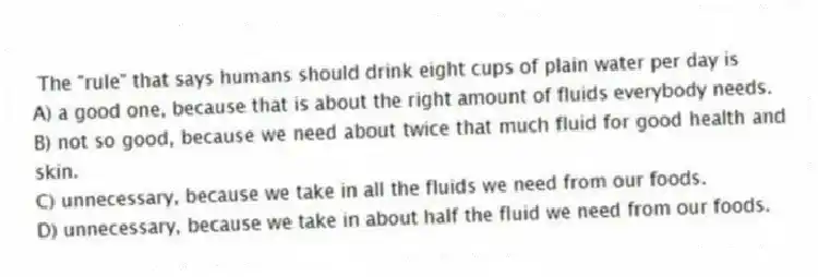 The "rule" that says humans should drink eight cups of plain water per day is
A) a good one, because that is about the right amount of fluids everybody needs.
B) not so good, because we need about twice that much fluid for good health and skin.
C) unnecessary, because we take in all the fluids we need from our foods.
D) unnecessary, because we take in about half the fluid we need from our foods.