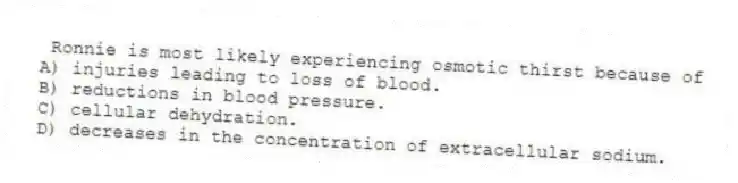 Ronnie is most likely experiencing osmotic thirst because of
A) injuries leading to loss of blood.
B) reductions in blood pressure.
C) cellular dehydration.
D) decreases in the concentration of extracellular sodium.