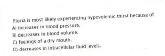 Floria is most likely experiencing hypovolemic thirst because of
A) increases in blood pressure.
B) decreases in blood volume.
C) feelings of a dry mouth.
D) decreases in intracellular fluid levels.