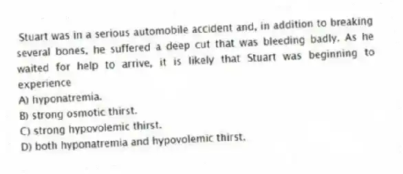 Stuart was in a serious automobile accident and, in addition to breaking several bones, he suffered a deep cut that was bleeding badly. As he waited for help to arrive, it is likely that Stuart was beginning to experience
A) hyponatremia.
B) strong osmotic thirst.
C) strong hypovolemic thirst.
D) both hyponatremia and hypovolemic thirst.