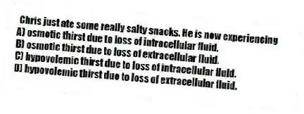 Chris just ate some really salty snacks. He is now experiencing
A) osmotic thirst due to loss of intracellular fluid.
B) osmotic thirst due to loss of extracellular fluid.
C) hypovolemic thirst due to loss of intracellular fluid.
D) hypovolemic thirst due to loss of extracellular fluid.