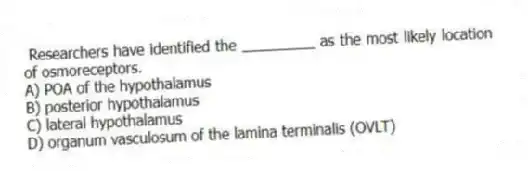 Researchers have identified the _________ as the most likely location of osmoreceptors.
A) POA of the hypothalamus
B) posterior hypothalamus
C) lateral hypothalamus
D) organum vasculosum of the lamina terminalis (OVLT)