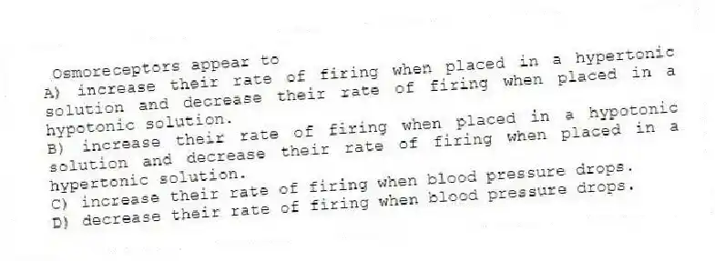 Osmoreceptors appear to
A) increase their rate of firing when placed in a hypertonic solution and decrease their rate of firing when placed in a hypotonic solution.
B) increase their rate of firing when placed in a hypotonic solution and decrease their rate of firing when placed in a hypertonic solution.
C) increase their rate of firing when blood pressure drops.
D) decrease their rate of firing when blood pressure drops.