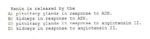 Renin is released by the
A) pituitary glands in response to ADH.
B) kidneys in response to ADH.
C) pituitary glands in response to angiotensin II.
D) kidneys in response to angiotensin II.