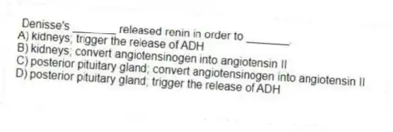 Denisse's _______ released renin in order to _______.
A) kidneys; trigger the release of ADH
B) kidneys; convert angiotensinogen into angiotensin II
C) posterior pituitary gland; convert angiotensinogen into angiotensin II
D) posterior pituitary gland; trigger the release of ADH