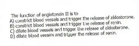 The function of angiotensin II is to
A) constrict blood vessels and trigger the release of aldosterone.
B) constrict blood vessels and trigger the release of renin.
C) dilate blood vessels and trigger the release of aldosterone.
D) dilate blood vessels and trigger the release of renin.