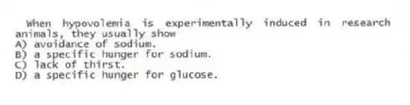 When hypovolemia is experimentally induced in research animals, they usually show
A) avoidance of sodium.
B) a specific hunger for sodium.
C) lack of thirst.
D) a specific hunger for glucose.