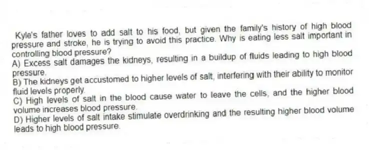 Kyle's father loves to add salt to his food, but given the family's history of high blood pressure and stroke, he is trying to avoid this practice. Why is eating less salt important in controlling blood pressure?
A) Excess salt damages the kidneys, resulting in a buildup of fluids leading to high blood pressure.
B) The kidneys get accustomed to higher levels of salt, interfering with their ability to monitor fluid levels properly.
C) High levels of salt in the blood cause water to leave the cells, and the higher blood volume increases blood pressure.
D) Higher levels of salt intake stimulate overdrinking and the resulting higher blood volume leads to high blood pressure.