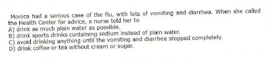 Monica had a serious case of the flu, with lots of vomiting and diarrhea. When she called the Health Center for advice, a nurse told her to
A) drink as much plain water as possible.
B) drink sports drinks containing sodium instead of plain water.
C) avoid drinking anything until the vomiting and diarrhea stopped completely.
D) drink coffee or tea without cream or sugar.