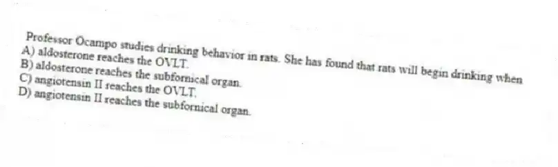 Professor Ocampo studies drinking behavior in rats. She has found that rats will begin drinking when
A) aldosterone reaches the OVLT.
B) aldosterone reaches the subfornical organ.
C) angiotensin II reaches the OVLT.
D) angiotensin II reaches the subfornical organ.