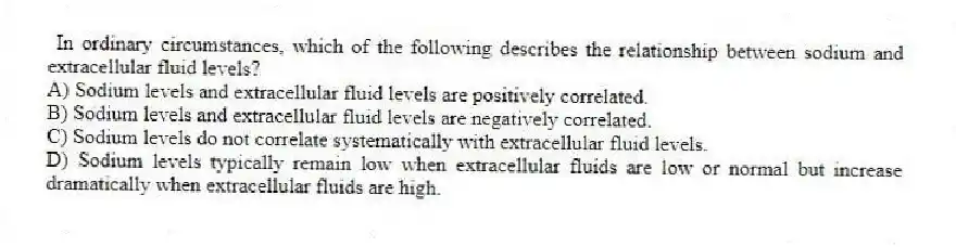 In ordinary circumstances, which of the following describes the relationship between sodium and extracellular fluid levels?
A) Sodium levels and extracellular fluid levels are positively correlated.
B) Sodium levels and extracellular fluid levels are negatively correlated.
C) Sodium levels do not correlate systematically with extracellular fluid levels.
D) Sodium levels typically remain low when extracellular fluids are low or normal but increase dramatically when extracellular fluids are high.