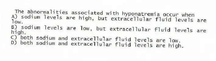  The abnormalities associated with hyponatremia occur when
A) sodium levels are high, but extracellular fluid levels are low.
B) sodium levels are low, but extracellular fluid levels are high.
C) both sodium and extracellular fluid levels are low.
D) both sodium and extracellular fluid levels are high.