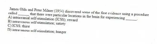 James Olds and Peter Milner (1954) discovered some of the first evidence using a procedure called ______ that there were particular locations in the brain for experiencing ______.
A) intracranial self-stimulation (ICSS); reward
B) intravenous self-stimulation; satiety
C) ICSS; thirst
D) intravenous self-stimulation; hunger