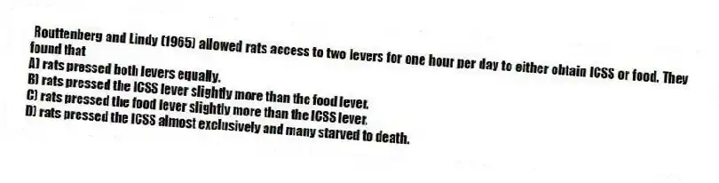 Routtenberg and Lindy (1965) allowed rats access to two levers for one hour per day to either obtain ICSS or food. They found that
A) rats pressed both levers equally.
B) rats pressed the ICSS lever slightly more than the food lever.
C) rats pressed the food lever slightly more than the ICSS lever.
D) rats pressed the ICSS almost exclusively and many starved to death.