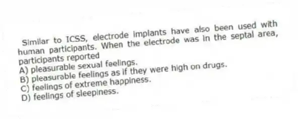 Similar to ICSS, electrode implants have also been used with human participants. When the electrode was in the septal area, participants reported
A) pleasurable sexual feelings.
B) pleasurable feelings as if they were high on drugs.
C) feelings of extreme happiness.
D) feelings of sleepiness.