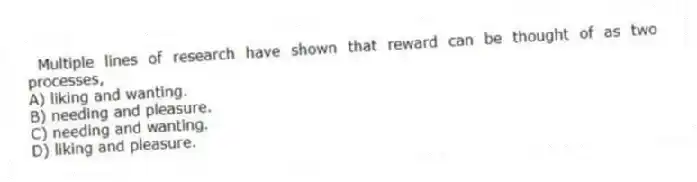  Multiple lines of research have shown that reward can be thought of as two processes,
A) liking and wanting.
B) needing and pleasure.
C) needing and wanting.
D) liking and pleasure.