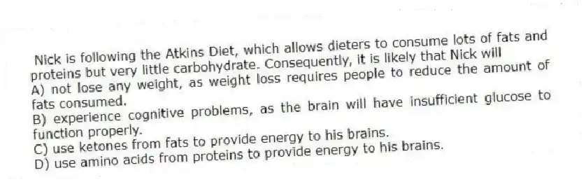 Nick is following the Atkins Diet, which allows dieters to consume lots of fats and proteins but very little carbohydrate. Consequently, it is likely that Nick will
A) not lose any weight, as weight loss requires people to reduce the amount of fats consumed.
B) experience cognitive problems, as the brain will have insufficient glucose to function properly.
C) use ketones from fats to provide energy to his brains.
D) use amino acids from proteins to provide energy to his brains.