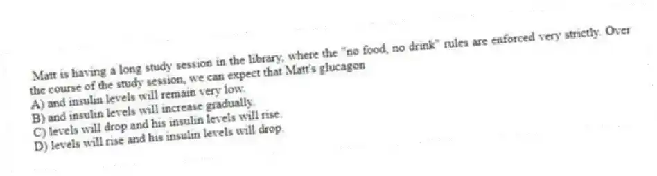 Matt is having a long study session in the library, where the "no food, no drink" rules are enforced very strictly. Over the course of the study session, we can expect that Matt's glucagon
A) and insulin levels will remain very low.
B) and insulin levels will increase gradually.
C) levels will drop and his insulin levels will rise.
D) levels will rise and his insulin levels will drop.