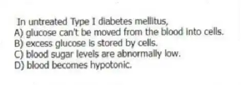In untreated Type I diabetes mellitus,
A) glucose can't be moved from the blood into cells.
B) excess glucose is stored by cells.
C) blood sugar levels are abnormally low.
D) blood becomes hypotonic.