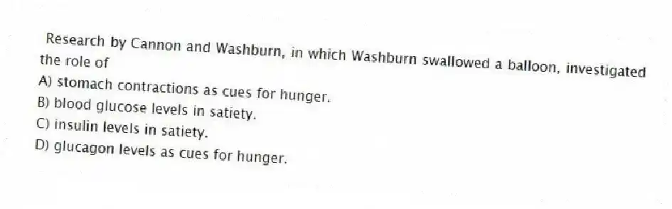 Research by Cannon and Washburn, in which Washburn swallowed a balloon, investigated the role of
A) stomach contractions as cues for hunger.
B) blood glucose levels in satiety.
C) insulin levels in satiety.
D) glucagon levels as cues for hunger.