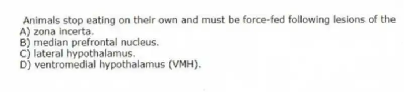  Animals stop eating on their own and must be force-fed following lesions of the
A) zona incerta.
B) median prefrontal nucleus.
C) lateral hypothalamus.
D) ventromedial hypothalamus (VMH).