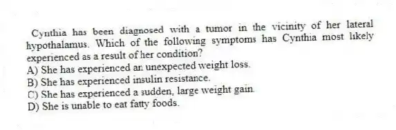  Cynthia has been diagnosed with a tumor in the vicinity of her lateral hypothalamus. Which of the following symptoms has Cynthia most likely experienced as a result of her condition?
A) She has experienced an unexpected weight loss.
B) She has experienced insulin resistance.
C) She has experienced a sudden, large weight gain.
D) She is unable to eat fatty foods.