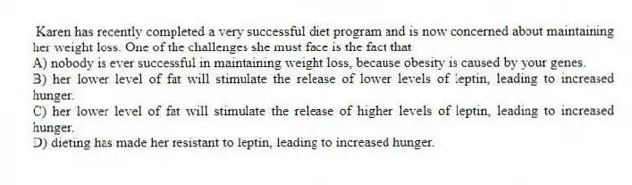 Karen has recently completed a very successful diet program and is now concerned about maintaining her weight loss. One of the challenges she must face is the fact that
A) nobody is ever successful in maintaining weight loss, because obesity is caused by your genes.
B) her lower level of fat will stimulate the release of lower levels of leptin, leading to increased hunger.
C) her lower level of fat will stimulate the release of higher levels of leptin, leading to increased hunger.
D) dieting has made her resistant to leptin, leading to increased hunger.