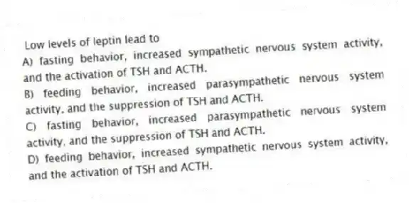 Low levels of leptin lead to
A) fasting behavior, increased sympathetic nervous system activity, and the activation of TSH and ACTH.
B) feeding behavior, increased parasympathetic nervous system activity, and the suppression of TSH and ACTH.
C) fasting behavior, increased parasympathetic nervous system activity, and the suppression of TSH and ACTH.
D) feeding behavior, increased sympathetic nervous system activity, and the activation of TSH and ACTH.