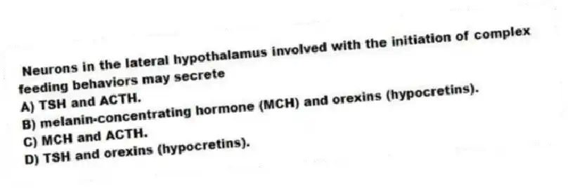Neurons in the lateral hypothalamus involved with the initiation of complex feeding behaviors may secrete
A) TSH and ACTH.
B) melanin-concentrating hormone (MCH) and orexins (hypocretins).
C) MCH and ACTH.
D) TSH and orexins (hypocretins).