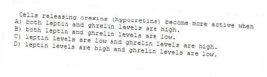 Cells releasing orexins (hypocretins) become more active when
A) both leptin and ghrelin levels are high.
B) both leptin and ghrelin levels are low.
C) leptin levels are low and ghrelin levels are high.
D) leptin levels are high and ghrelin levels are low.