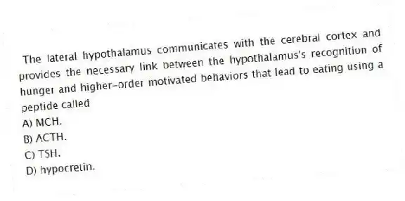 The lateral hypothalamus communicates with the cerebral cortex and provides the necessary link between the hypothalamus's recognition of hunger and higher-order motivated behaviors that lead to eating using a peptide called
A) MCH.
B) ACTH.
C) TSH.
D) hypocretin.