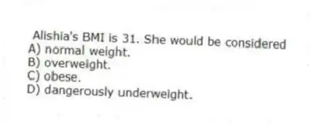 Alishia's BMI is 31. She would be considered
A) normal weight.
B) overweight.
C) obese.
D) dangerously underweight.