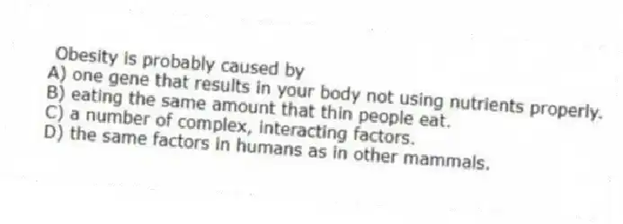 Obesity is probably caused by
A) one gene that results in your body not using nutrients properly.
B) eating the same amount that thin people eat.
C) a number of complex, interacting factors.
D) the same factors in humans as in other mammals.