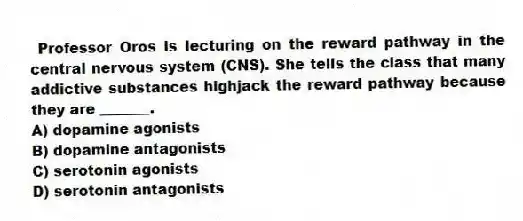 Professor Oros is lecturing on the reward pathway in the central nervous system (CNS). She tells the class that many addictive substances highjack the reward pathway because they are _______.
A) dopamine agonists
B) dopamine antagonists
C) serotonin agonists
D) serotonin antagonists