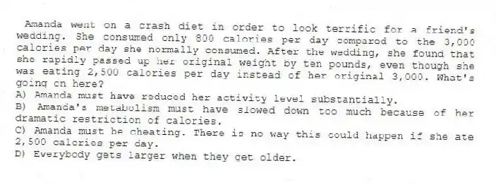 Amanda went on a crash diet in order to look terrific for a friend's wedding. She consumed only 800 calories per day compared to the 3,000 calories per day she normally consumed. After the wedding, she found that she rapidly passed up her original weight by ten pounds, even though she was eating 2,500 calories per day instead of her original 3,000. What's going on here?
A) Amanda must have reduced her activity level substantially.
B) Amanda's metabolism must have slowed down too much because of her dramatic restriction of calories.
C) Amanda must be cheating. There is no way this could happen if she ate 2,500 calories per day.
D) Everybody gets larger when they get older.