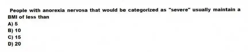People with anorexia nervosa that would be categorized as "severe" usually maintain a BMI of less than
A) 5
B) 10
C) 15
D) 20