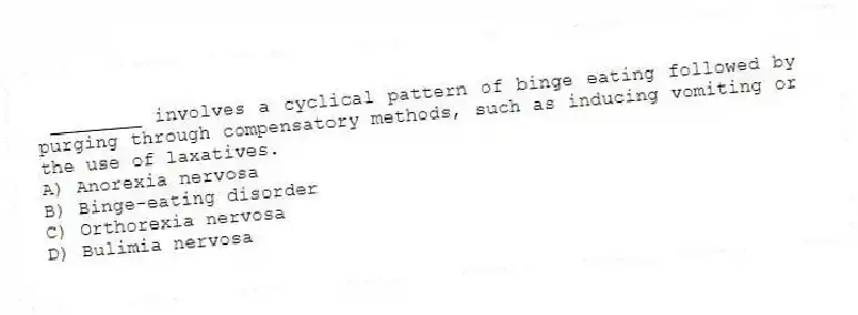 ________ involves a cyclical pattern of binge eating followed by purging through compensatory methods, such as inducing vomiting or the use of laxatives.
A) Anorexia nervosa
B) Binge-eating disorder
C) Orthorexia nervosa
D) Bulimia nervosa
