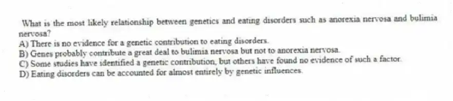  What is the most likely relationship between genetics and eating disorders such as anorexia nervosa and bulimia nervosa?
A) There is no evidence for a genetic contribution to eating disorders.
B) Genes probably contribute a great deal to bulimia nervosa but not to anorexia nervosa.
C) Some studies have identified a genetic contribution, but others have found no evidence of such a factor.
D) Eating disorders can be accounted for almost entirely by genetic influences.