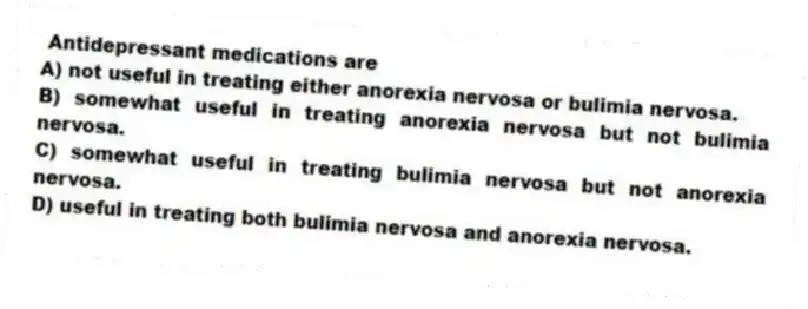 Antidepressant medications are
A) not useful in treating either anorexia nervosa or bulimia nervosa.
B) somewhat useful in treating anorexia nervosa but not bulimia nervosa.
C) somewhat useful in treating bulimia nervosa but not anorexia nervosa.
D) useful in treating both bulimia nervosa and anorexia nervosa.