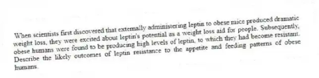 When scientists first discovered that externally administering leptin to obese mice produced dramatic weight loss, they were excited about leptin's potential as a weight loss aid for people. Subsequently, obese humans were found to be producing high levels of leptin, to which they had become resistant. Describe the likely outcomes of leptin resistance to the appetite and feeding patterns of obese humans.