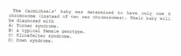 The Carmichaels' baby was determined to have only one X chromosome (instead of two sex chromosomes). Their baby will be diagnosed with
A) Turner syndrome.
B) a typical female genotype.
C) Klinefelter syndrome.
D) Down syndrome.