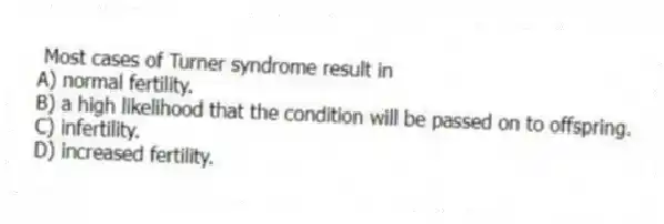 Most cases of Turner syndrome result in
A) normal fertility.
B) a high likelihood that the condition will be passed on to offspring.
C) infertility.
D) increased fertility.