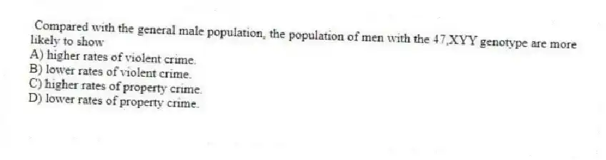Compared with the general male population, the population of men with the 47,XYY genotype are more likely to show
A) higher rates of violent crime.
B) lower rates of violent crime.
C) higher rates of property crime.
D) lower rates of property crime.
