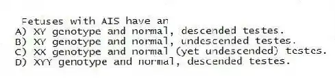 Fetuses with AIS have an
A) XY genotype and normal, descended testes.
B) XY genotype and normal, undescended testes.
C) XX genotype and normal (yet undescended) testes.
D) XYY genotype and normal, descended testes.