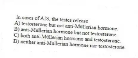 In cases of AIS, the testes release
A) testosterone but not anti-Müllerian hormone.
B) anti-Müllerian hormone but not testosterone.
C) both anti-Müllerian hormone and testosterone.
D) neither anti-Müllerian hormone nor testosterone.
